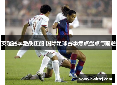 英超赛季激战正酣 国际足球赛事焦点盘点与前瞻
