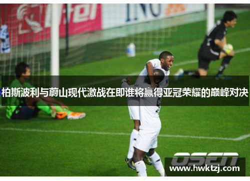 柏斯波利与蔚山现代激战在即谁将赢得亚冠荣耀的巅峰对决