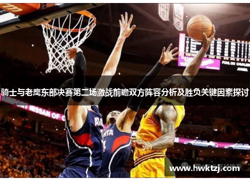 骑士与老鹰东部决赛第二场激战前瞻双方阵容分析及胜负关键因素探讨
